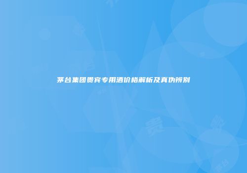 茅台集团贵宾专用酒价格解析及真伪辨别
