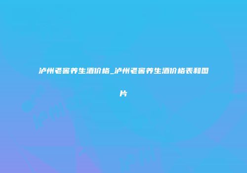 泸州老窖养生酒价格_泸州老窖养生酒价格表和图片