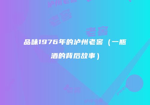 品味1976年的泸州老窖（一瓶酒的背后故事）