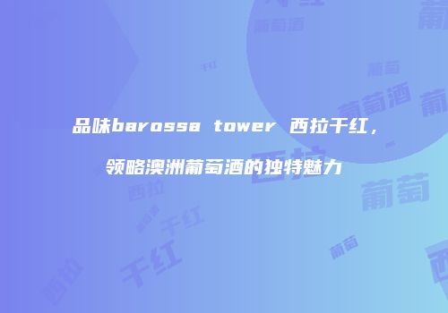 品味barossa tower 西拉干红，领略澳洲葡萄酒的独特魅力