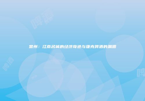 常州：江南名城的经济奇迹与捷克啤酒的渊源