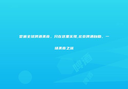 尝遍全球啤酒美食，只在这里实现,北京啤酒自助，一场美食之旅