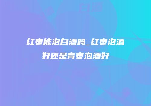 红枣能泡白酒吗_红枣泡酒好还是青枣泡酒好