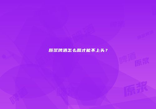 原浆啤酒怎么喝才能不上头？