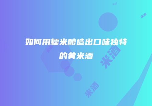 如何用糯米酿造出口味独特的黄米酒