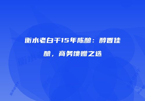 衡水老白干15年陈酿：醇香佳酿，商务馈赠之选