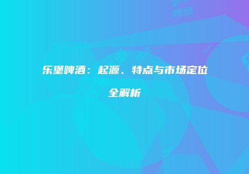乐堡啤酒：起源、特点与市场定位全解析