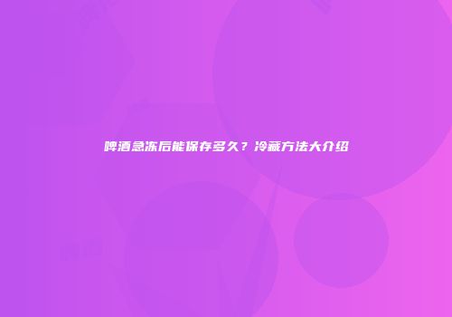 啤酒急冻后能保存多久？冷藏方法大介绍