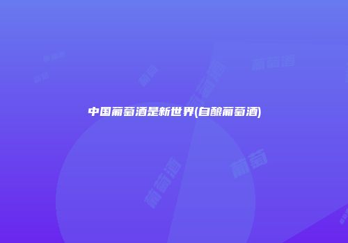 中国葡萄酒是新世界(自酿葡萄酒)