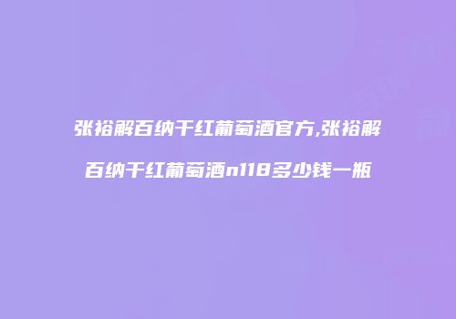 张裕解百纳干红葡萄酒官方,张裕解百纳干红葡萄酒n118多少钱一瓶