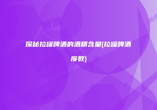 探秘拉罐啤酒的酒精含量(拉罐啤酒度数)