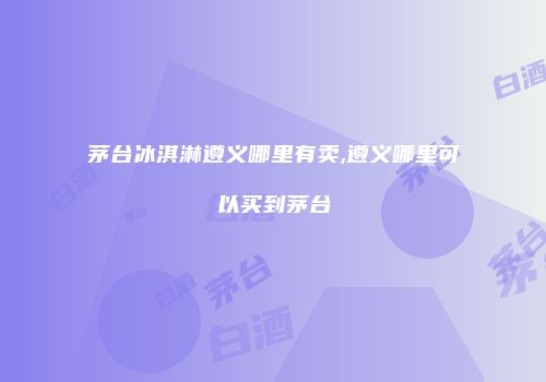 茅台冰淇淋遵义哪里有卖,遵义哪里可以买到茅台