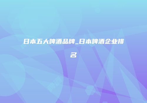 日本五大啤酒品牌_日本啤酒企业排名