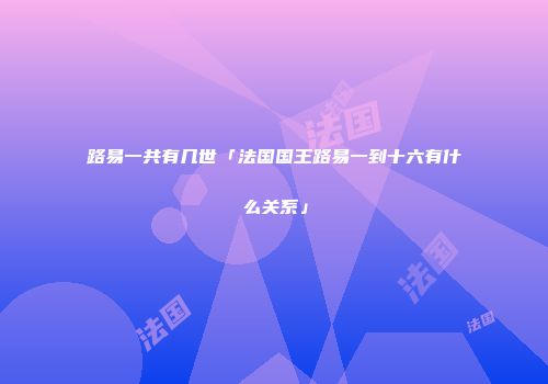 路易一共有几世「法国国王路易一到十六有什么关系」