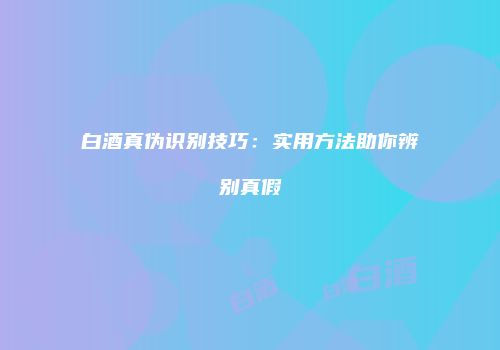 白酒真伪识别技巧：实用方法助你辨别真假