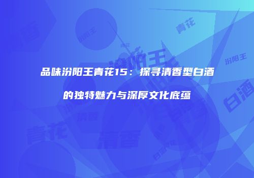 品味汾阳王青花15：探寻清香型白酒的独特魅力与深厚文化底蕴