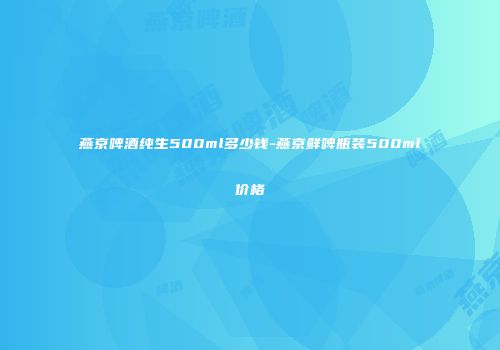 燕京啤酒纯生500ml多少钱-燕京鲜啤瓶装500ml价格