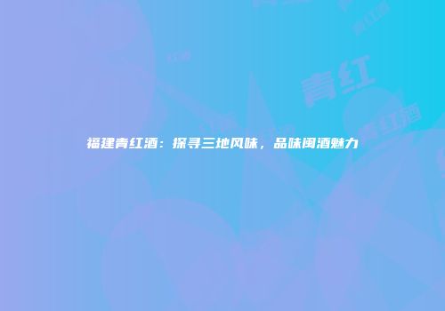 福建青红酒：探寻三地风味，品味闽酒魅力