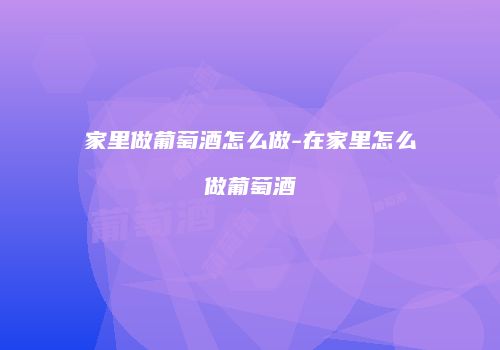 家里做葡萄酒怎么做-在家里怎么做葡萄酒