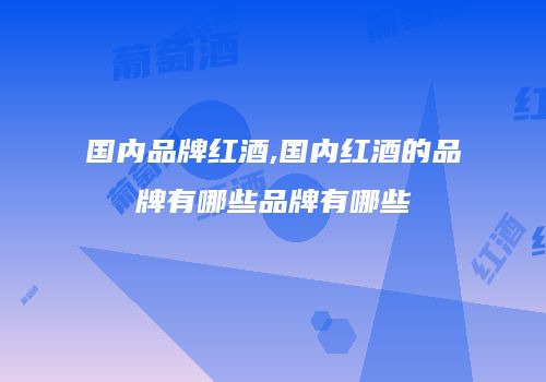 国内品牌红酒,国内红酒的品牌有哪些品牌有哪些