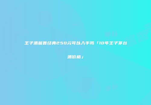 王子酒酱香经典250元可以入手吗「10年王子茅台酒价格」