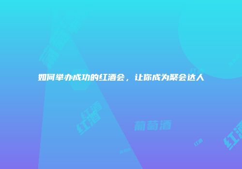 如何举办成功的红酒会，让你成为聚会达人
