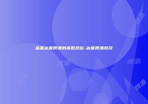 品鉴冰度啤酒的高低档位-冰度啤酒档次