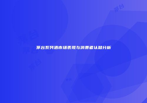 茅台系列酒市场表现与消费者认知分析