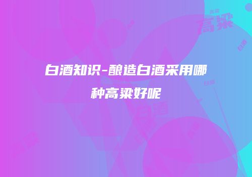 白酒知识-酿造白酒采用哪种高粱好呢