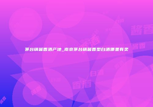 茅台镇酱香酒产地_南京茅台镇酱香型白酒哪里有卖