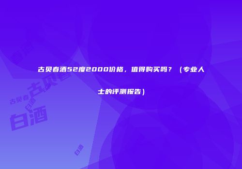 古贝春酒52度2000价格，值得购买吗？（专业人士的评测报告）