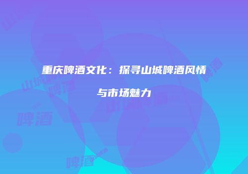 重庆啤酒文化：探寻山城啤酒风情与市场魅力
