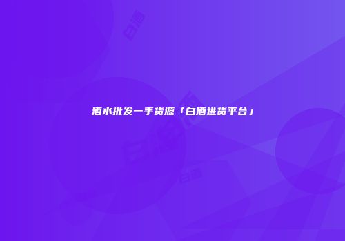 酒水批发一手货源「白酒进货平台」