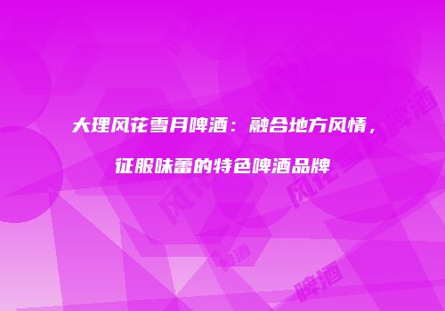 大理风花雪月啤酒：融合地方风情，征服味蕾的特色啤酒品牌
