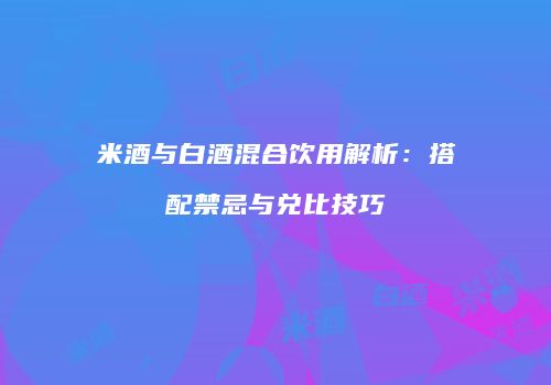 米酒与白酒混合饮用解析：搭配禁忌与兑比技巧