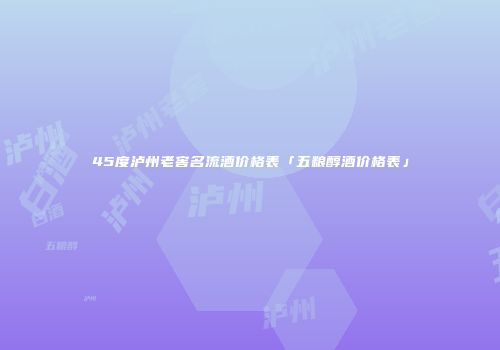 45度泸州老窖名流酒价格表「五粮醇酒价格表」