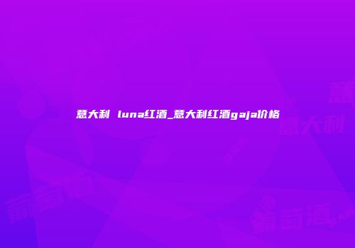 意大利 luna红酒_意大利红酒gaja价格