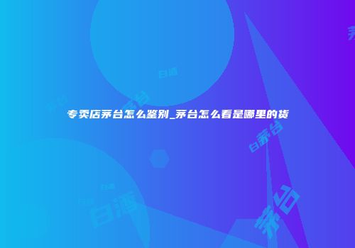 专卖店茅台怎么鉴别_茅台怎么看是哪里的货