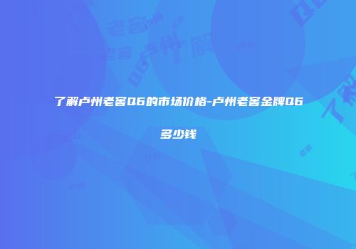 了解卢州老窖Q6的市场价格-卢州老窖金牌Q6多少钱