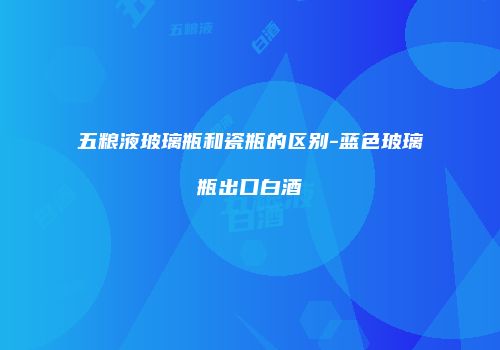 五粮液玻璃瓶和瓷瓶的区别-蓝色玻璃瓶出口白酒