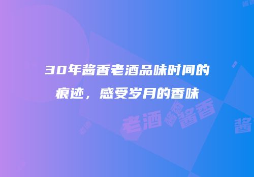 30年酱香老酒品味时间的痕迹，感受岁月的香味