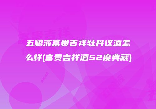 五粮液富贵吉祥牡丹这酒怎么样(富贵吉祥酒52度典藏)