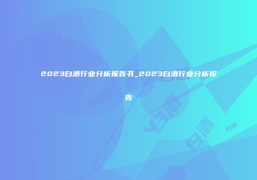 2023白酒行业分析报告书_2023白酒行业分析报告