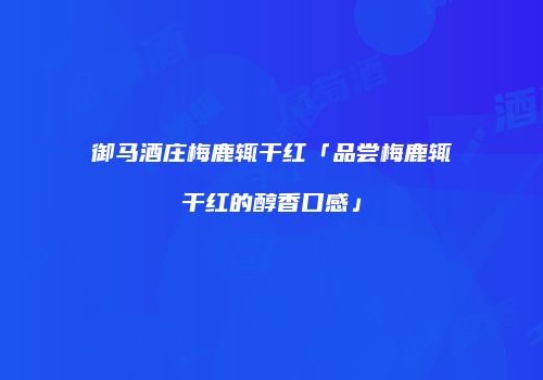 御马酒庄梅鹿辄干红「品尝梅鹿辄干红的醇香口感」