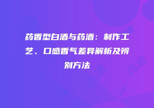 药香型白酒与药酒：制作工艺、口感香气差异解析及辨别方法