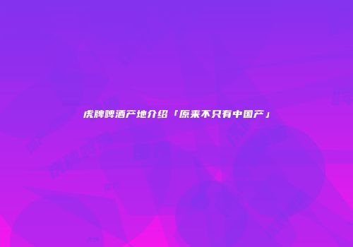 虎牌啤酒产地介绍「原来不只有中国产」