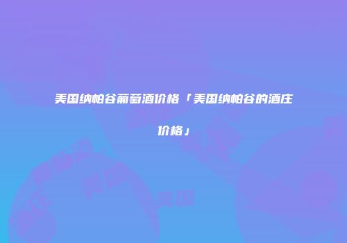 美国纳帕谷葡萄酒价格「美国纳帕谷的酒庄价格」