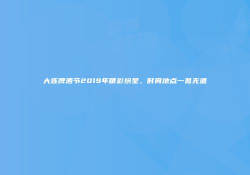 大连啤酒节2019年精彩纷呈，时间地点一览无遗
