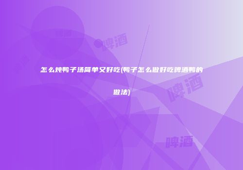 怎么炖鸭子汤简单又好吃(鸭子怎么做好吃啤酒鸭的做法)