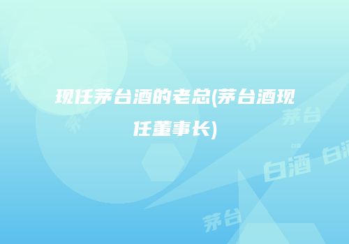现任茅台酒的老总(茅台酒现任董事长)